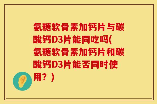 氨糖软骨素加钙片与碳酸钙D3片能同吃吗(氨糖软骨素加钙片和碳酸钙D3片能否同时使用？)