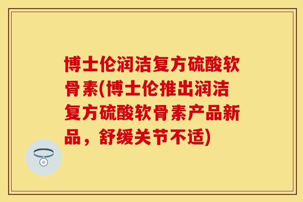 博士伦润洁复方硫酸软骨素(博士伦推出润洁复方硫酸软骨素产品新品，舒缓关节不适)
