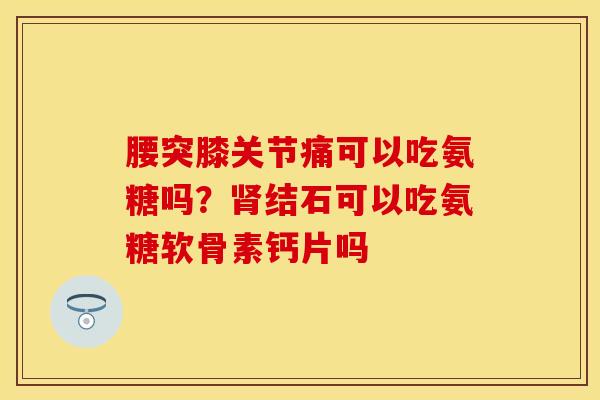 腰突膝关节痛可以吃氨糖吗？肾结石可以吃氨糖软骨素钙片吗
