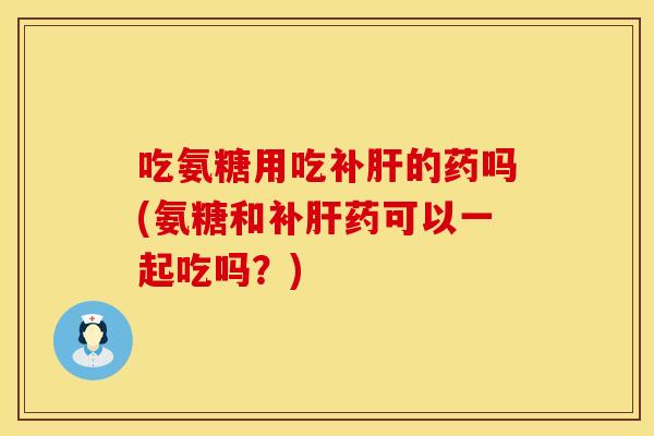 吃氨糖用吃补肝的药吗(氨糖和补肝药可以一起吃吗？)