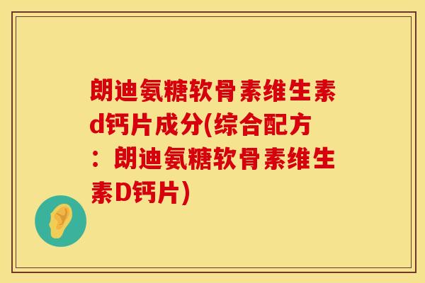 朗迪氨糖软骨素维生素d钙片成分(综合配方：朗迪氨糖软骨素维生素D钙片)