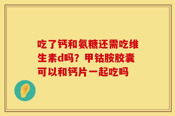 吃了钙和氨糖还需吃维生素d吗?甲钴胺胶囊可以和钙片一起吃吗 吃了钙和氨糖还需吃维生素d吗?甲钴胺胶囊可以和钙片一起吃吗