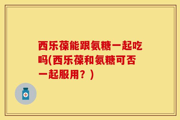 西乐葆能跟氨糖一起吃吗(西乐葆和氨糖可否一起服用?) 西乐葆能跟氨糖一起吃吗(西乐葆和氨糖可否一起服用?)