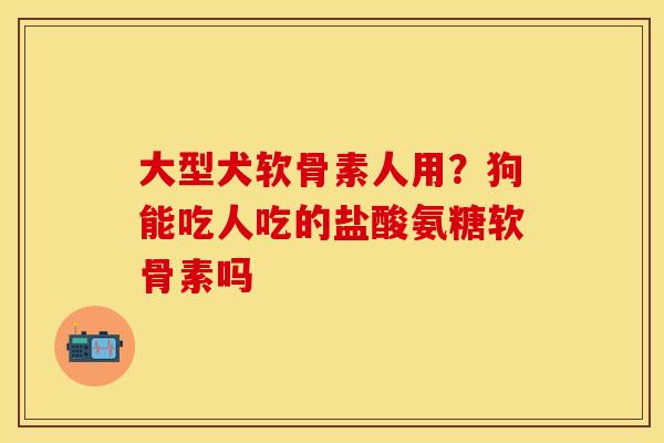 大型犬软骨素人用？狗能吃人吃的盐酸氨糖软骨素吗