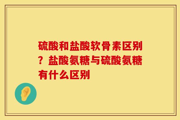 硫酸和盐酸软骨素区别？盐酸氨糖与硫酸氨糖有什么区别