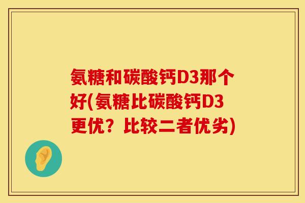 氨糖和碳酸钙D3那个好(氨糖比碳酸钙D3更优？比较二者优劣)