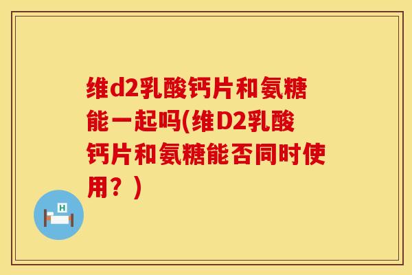 维d2乳酸钙片和氨糖能一起吗(维D2乳酸钙片和氨糖能否同时使用？)