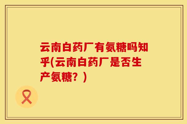 云南白药厂有氨糖吗知乎(云南白药厂是否生产氨糖？)