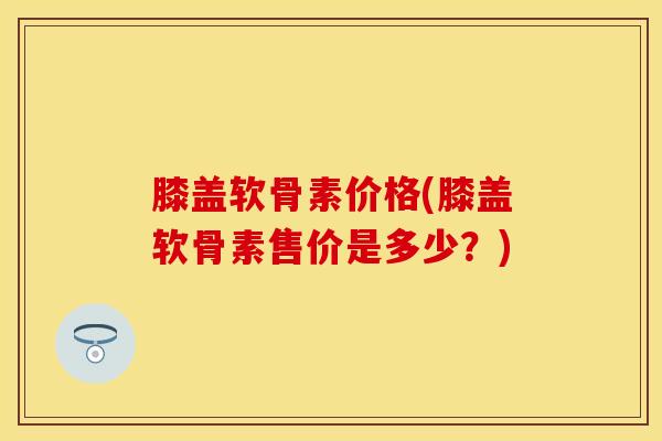 膝盖软骨素价格(膝盖软骨素售价是多少?) 膝盖软骨素价格(膝盖软骨素售价是多少?)