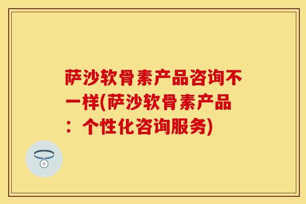 萨沙软骨素产品咨询不一样(萨沙软骨素产品：个性化咨询服务)