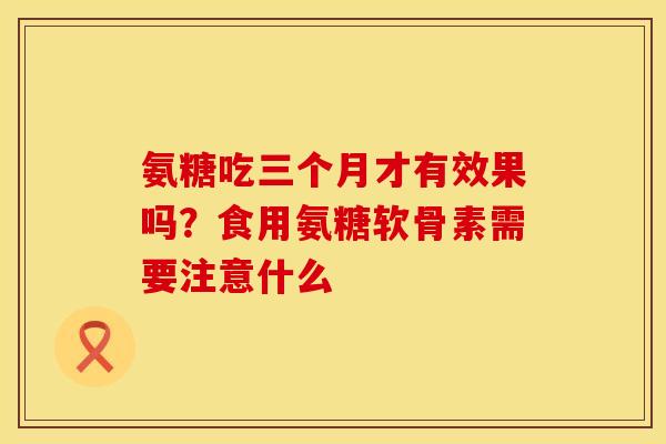 氨糖吃三个月才有效果吗？食用氨糖软骨素需要注意什么