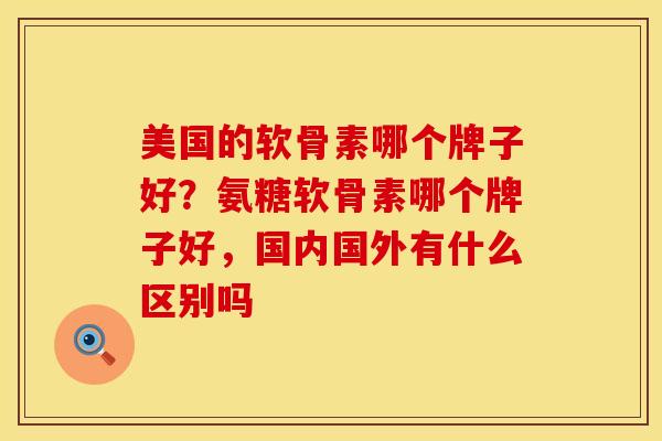 美国的软骨素哪个牌子好?氨糖软骨素哪个牌子好,国内国外有什么区别吗
