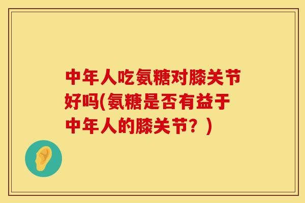 中年人吃氨糖对膝关节好吗(氨糖是否有益于中年人的膝关节？)