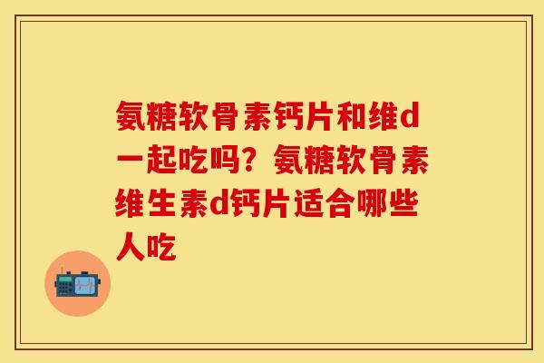 氨糖软骨素钙片和维d一起吃吗?氨糖软骨素维生素d钙片适合哪些人吃