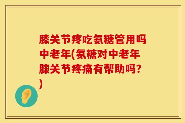 膝关节疼吃氨糖管用吗中老年(氨糖对中老年膝关节疼痛有帮助吗？)
