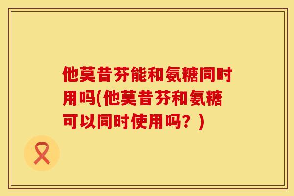他莫昔芬能和氨糖同时用吗(他莫昔芬和氨糖可以同时使用吗？)