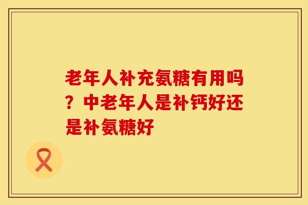 老年人补充氨糖有用吗？中老年人是补钙好还是补氨糖好