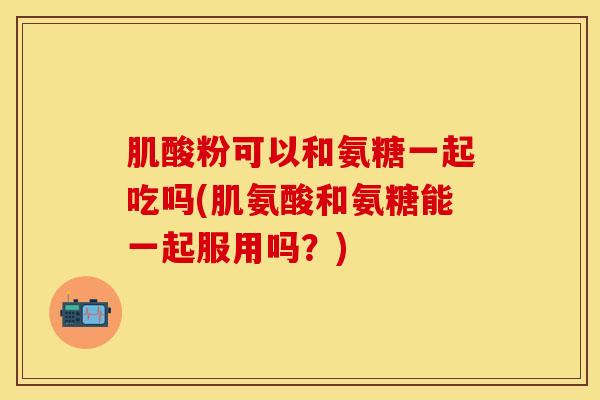 肌酸粉可以和氨糖一起吃吗(肌氨酸和氨糖能一起服用吗？)
