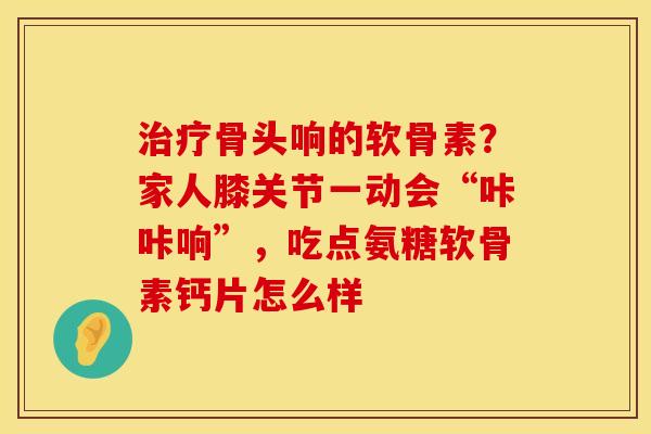 治疗骨头响的软骨素？家人膝关节一动会“咔咔响”，吃点氨糖软骨素钙片怎么样