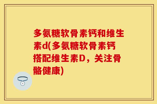 多氨糖软骨素钙和维生素d(多氨糖软骨素钙搭配维生素D，关注骨骼健康)