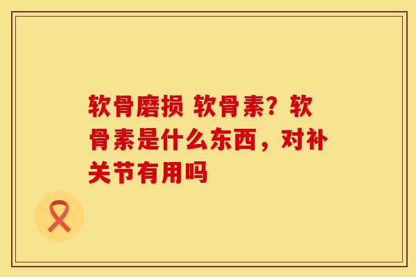 软骨磨损 软骨素？软骨素是什么东西，对补关节有用吗