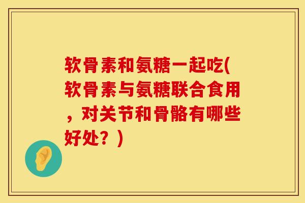 软骨素和氨糖一起吃(软骨素与氨糖联合食用，对关节和骨骼有哪些好处？)