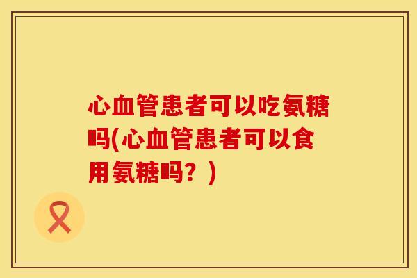 心血管患者可以吃氨糖吗(心血管患者可以食用氨糖吗？)