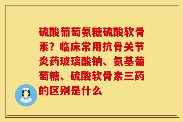 硫酸葡萄氨糖硫酸软骨素？临床常用抗骨关节炎药玻璃酸钠、氨基葡萄糖、硫酸软骨素三药的区别是什么