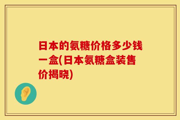 日本的氨糖价格多少钱一盒(日本氨糖盒装售价揭晓)