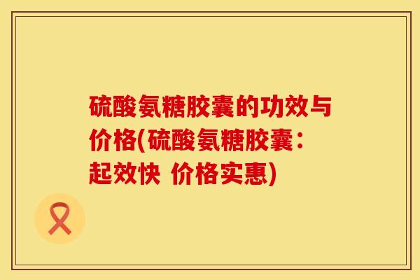 硫酸氨糖胶囊的功效与价格(硫酸氨糖胶囊：起效快 价格实惠)