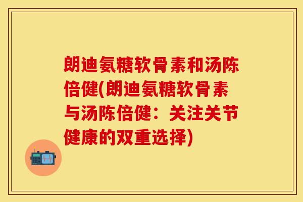 朗迪氨糖软骨素和汤陈倍健(朗迪氨糖软骨素与汤陈倍健：关注关节健康的双重选择)