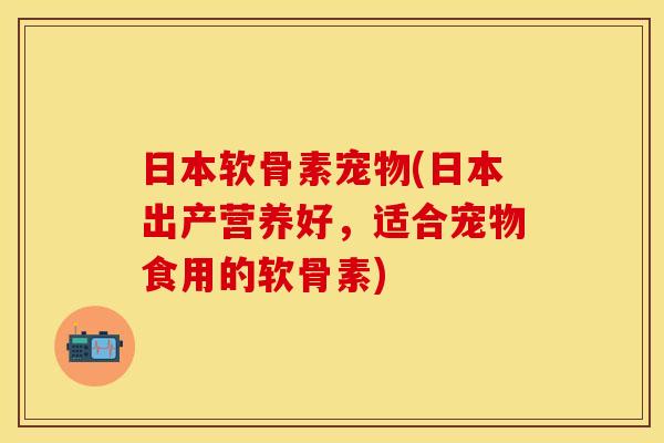 日本软骨素宠物(日本出产营养好，适合宠物食用的软骨素)