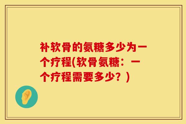 补软骨的氨糖多少为一个疗程(软骨氨糖：一个疗程需要多少？)