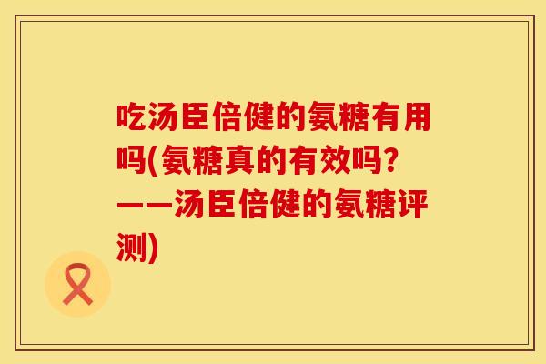 吃汤臣倍健的氨糖有用吗(氨糖真的有效吗？——汤臣倍健的氨糖评测)
