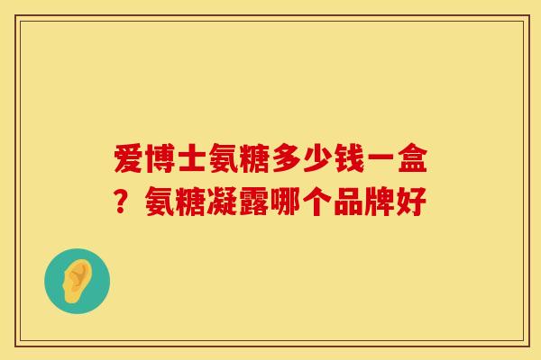 爱博士氨糖多少钱一盒？氨糖凝露哪个品牌好