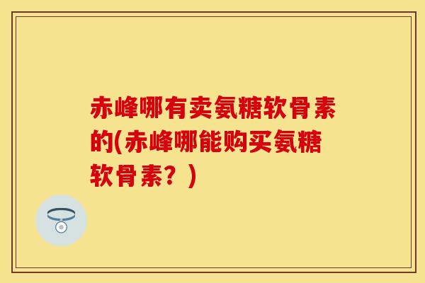 赤峰哪有卖氨糖软骨素的(赤峰哪能购买氨糖软骨素?)