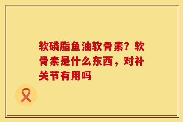 软磷脂鱼油软骨素？软骨素是什么东西，对补关节有用吗