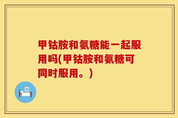 甲钴胺和氨糖能一起服用吗(甲钴胺和氨糖可同时服用。) 甲钴胺和氨糖能一起服用吗(甲钴胺和氨糖可同时服用。)