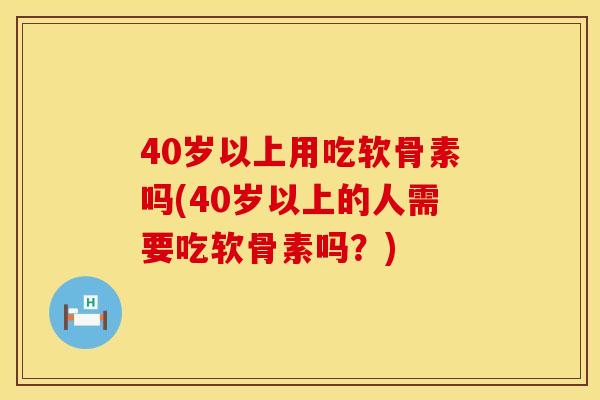 40岁以上用吃软骨素吗(40岁以上的人需要吃软骨素吗?)