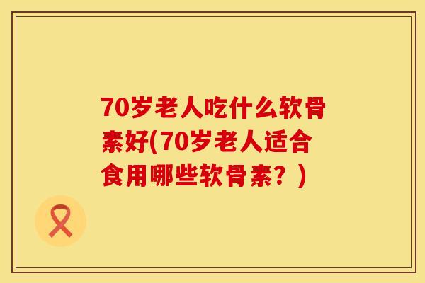 70岁老人吃什么软骨素好(70岁老人适合食用哪些软骨素？)