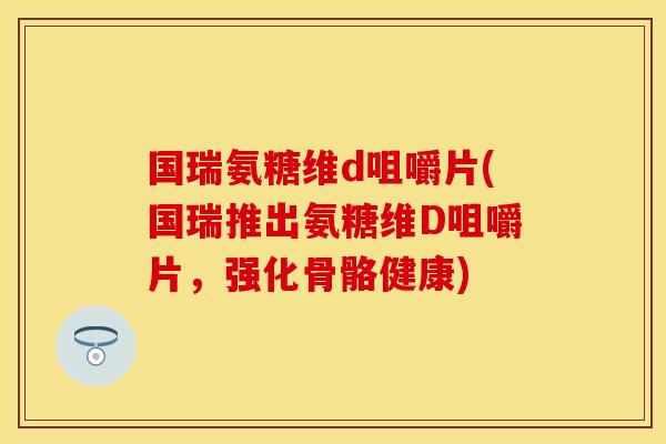国瑞氨糖维d咀嚼片(国瑞推出氨糖维D咀嚼片，强化骨骼健康)