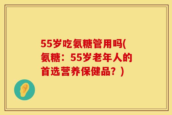 55岁吃氨糖管用吗(氨糖：55岁老年人的首选营养保健品？)
