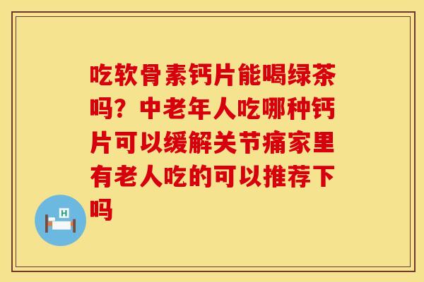 吃软骨素钙片能喝绿茶吗？中老年人吃哪种钙片可以缓解关节痛家里有老人吃的可以推荐下吗