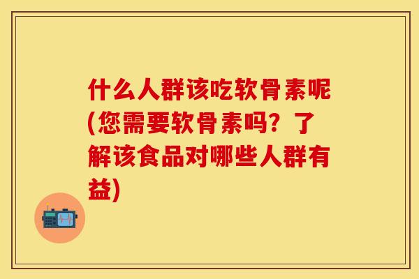 什么人群该吃软骨素呢(您需要软骨素吗？了解该食品对哪些人群有益)