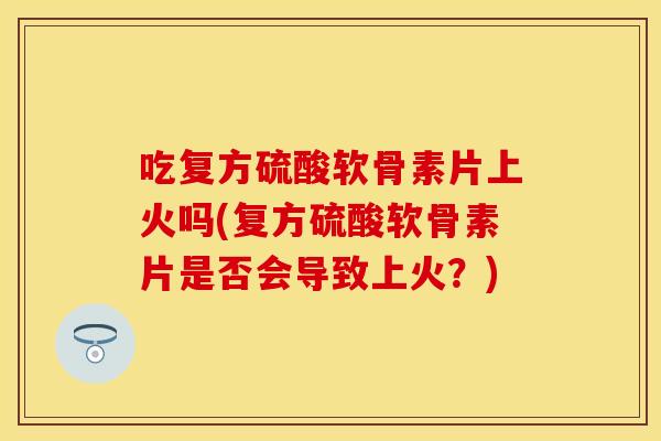 吃复方硫酸软骨素片上火吗(复方硫酸软骨素片是否会导致上火？)