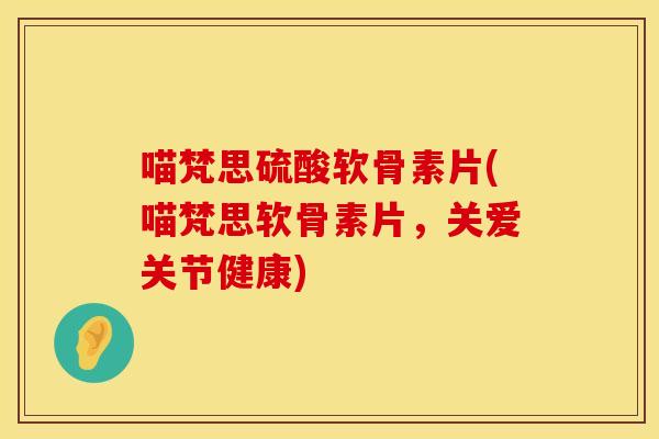 喵梵思硫酸软骨素片(喵梵思软骨素片，关爱关节健康)