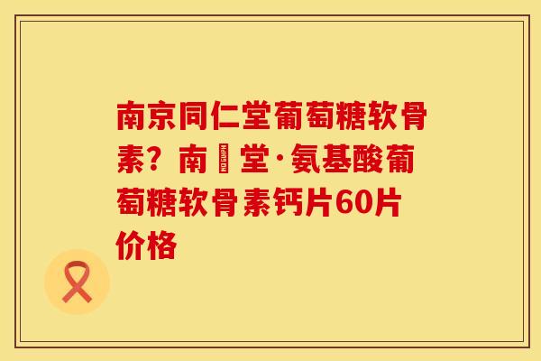 南京同仁堂葡萄糖软骨素？南雲堂·氨基酸葡萄糖软骨素钙片60片价格
