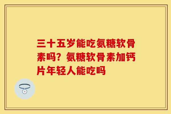 三十五岁能吃氨糖软骨素吗？氨糖软骨素加钙片年轻人能吃吗