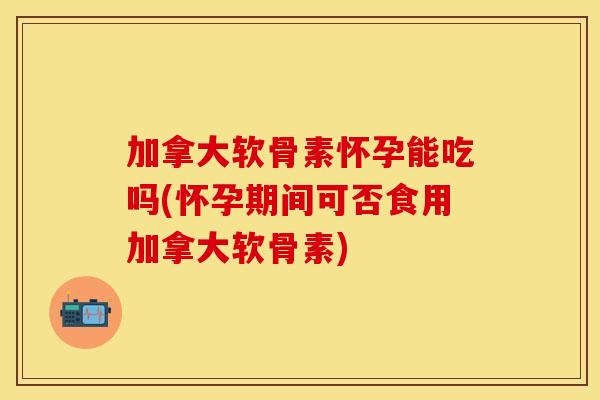 加拿大软骨素怀孕能吃吗(怀孕期间可否食用加拿大软骨素)