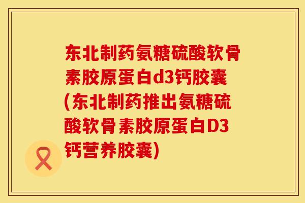 东北制药氨糖硫酸软骨素胶原蛋白d3钙胶囊(东北制药推出氨糖硫酸软骨素胶原蛋白D3钙营养胶囊)